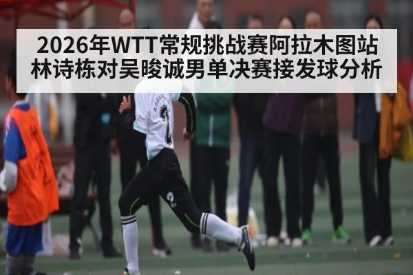 2026年WTT常规挑战赛阿拉木图站林诗栋对吴晙诚男单决赛接发球分析